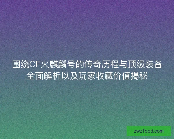 围绕CF火麒麟号的传奇历程与顶级装备全面解析以及玩家收藏价值揭秘