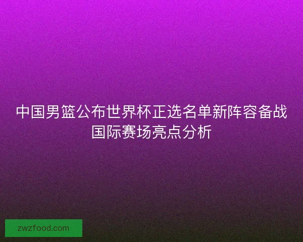 中国男篮公布世界杯正选名单新阵容备战国际赛场亮点分析