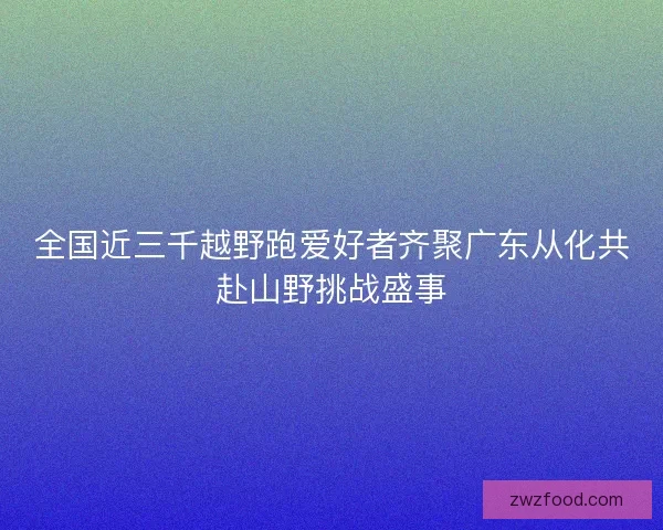 全国近三千越野跑爱好者齐聚广东从化共赴山野挑战盛事