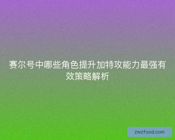 赛尔号中哪些角色提升加特攻能力最强有效策略解析